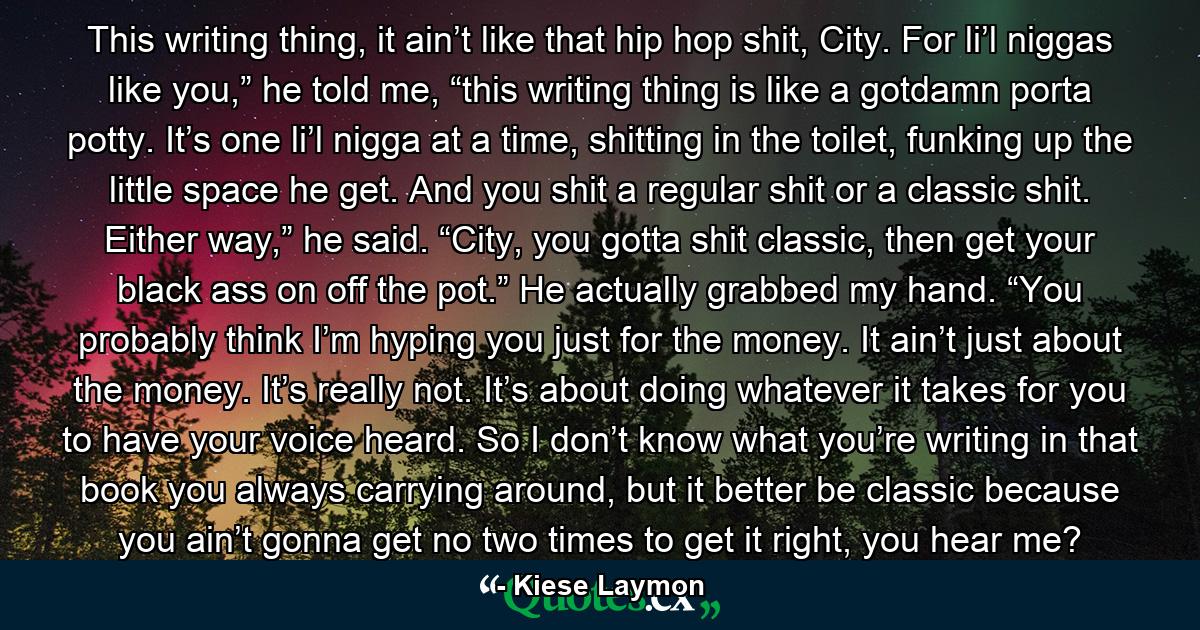 This writing thing, it ain’t like that hip hop shit, City. For li’l niggas like you,” he told me, “this writing thing is like a gotdamn porta potty. It’s one li’l nigga at a time, shitting in the toilet, funking up the little space he get. And you shit a regular shit or a classic shit. Either way,” he said. “City, you gotta shit classic, then get your black ass on off the pot.” He actually grabbed my hand. “You probably think I’m hyping you just for the money. It ain’t just about the money. It’s really not. It’s about doing whatever it takes for you to have your voice heard. So I don’t know what you’re writing in that book you always carrying around, but it better be classic because you ain’t gonna get no two times to get it right, you hear me? - Quote by Kiese Laymon