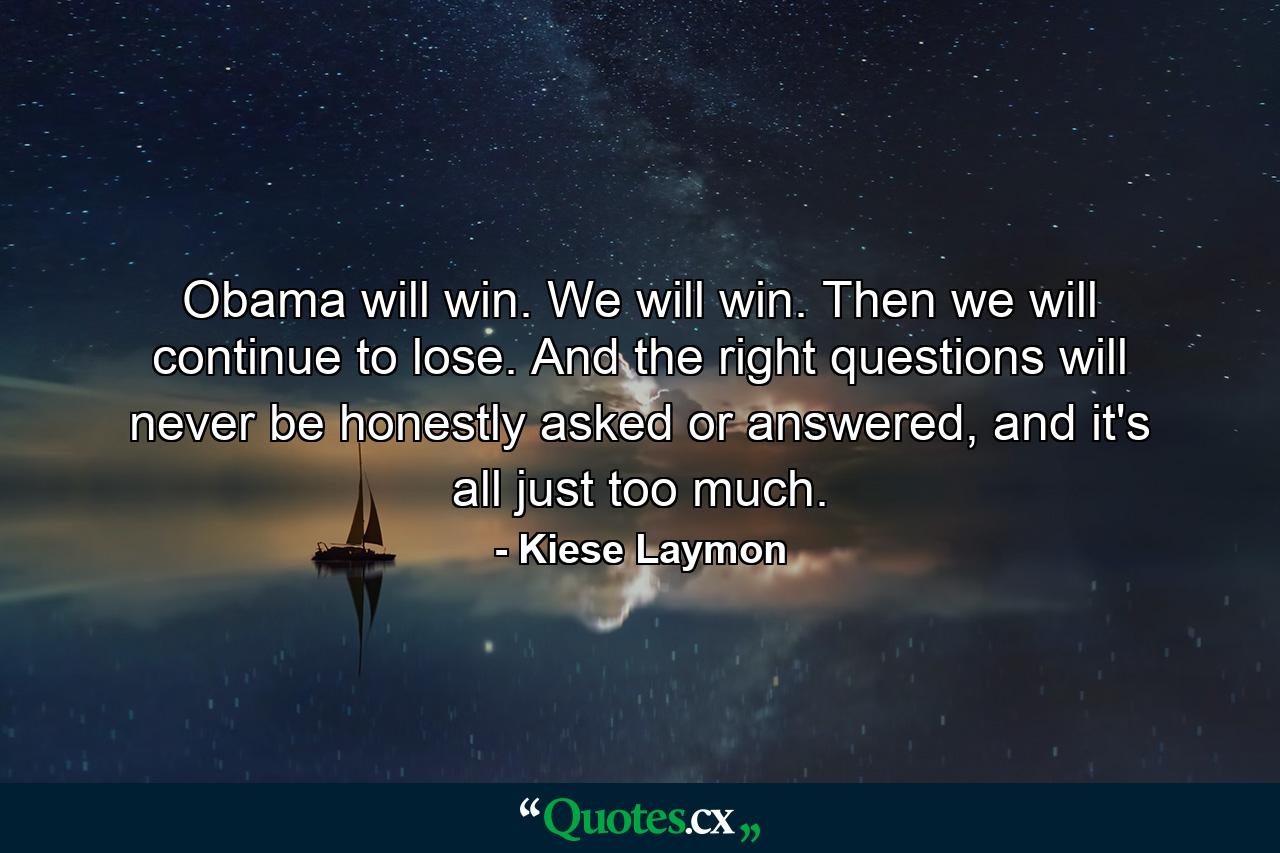 Obama will win. We will win. Then we will continue to lose. And the right questions will never be honestly asked or answered, and it's all just too much. - Quote by Kiese Laymon