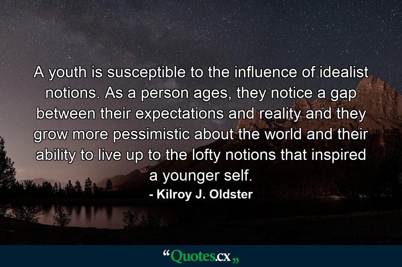 A youth is susceptible to the influence of idealist notions. As a person ages, they notice a gap between their expectations and reality and they grow more pessimistic about the world and their ability to live up to the lofty notions that inspired a younger self. - Quote by Kilroy J. Oldster