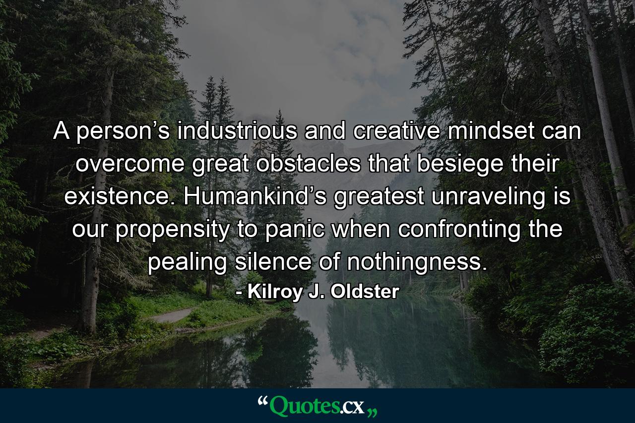 A person’s industrious and creative mindset can overcome great obstacles that besiege their existence. Humankind’s greatest unraveling is our propensity to panic when confronting the pealing silence of nothingness. - Quote by Kilroy J. Oldster