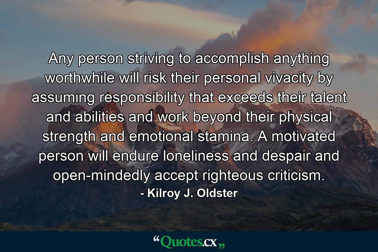 Any person striving to accomplish anything worthwhile will risk their personal vivacity by assuming responsibility that exceeds their talent and abilities and work beyond their physical strength and emotional stamina. A motivated person will endure loneliness and despair and open-mindedly accept righteous criticism. - Quote by Kilroy J. Oldster