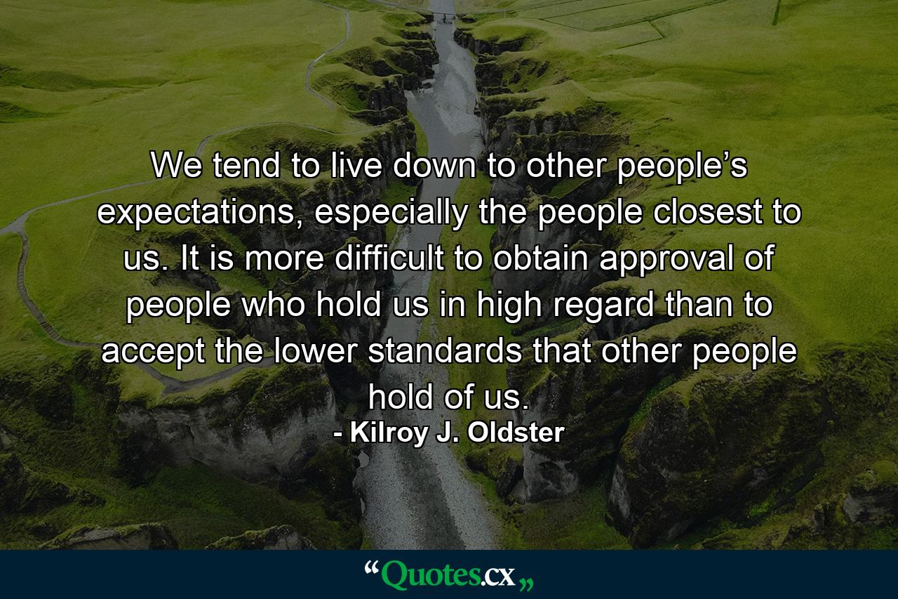 We tend to live down to other people’s expectations, especially the people closest to us. It is more difficult to obtain approval of people who hold us in high regard than to accept the lower standards that other people hold of us. - Quote by Kilroy J. Oldster