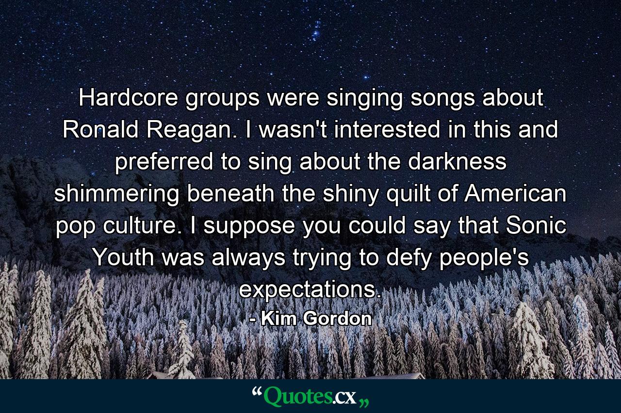 Hardcore groups were singing songs about Ronald Reagan. I wasn't interested in this and preferred to sing about the darkness shimmering beneath the shiny quilt of American pop culture. I suppose you could say that Sonic Youth was always trying to defy people's expectations. - Quote by Kim Gordon