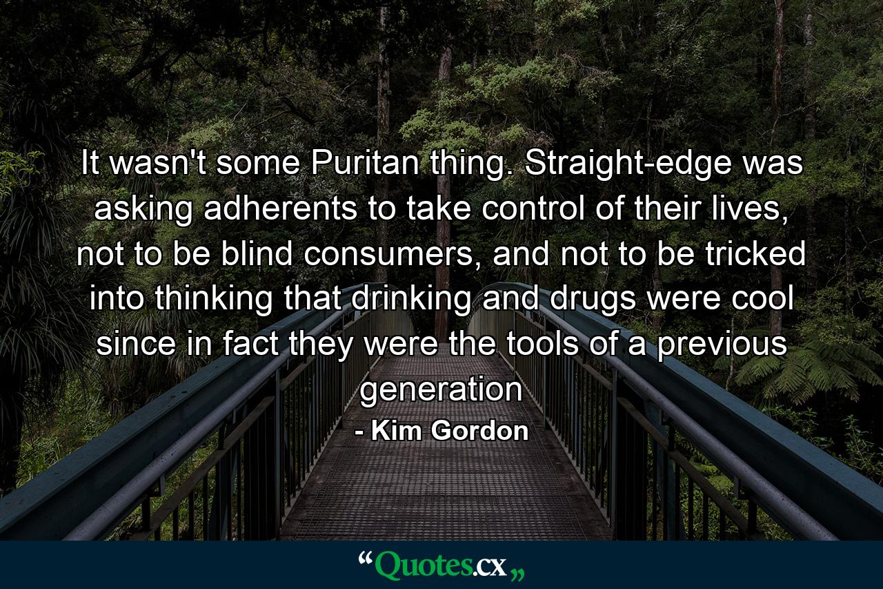 It wasn't some Puritan thing. Straight-edge was asking adherents to take control of their lives, not to be blind consumers, and not to be tricked into thinking that drinking and drugs were cool since in fact they were the tools of a previous generation - Quote by Kim Gordon