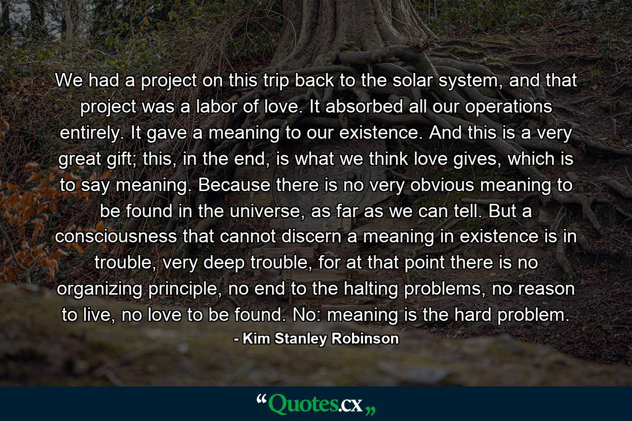 We had a project on this trip back to the solar system, and that project was a labor of love. It absorbed all our operations entirely. It gave a meaning to our existence. And this is a very great gift; this, in the end, is what we think love gives, which is to say meaning. Because there is no very obvious meaning to be found in the universe, as far as we can tell. But a consciousness that cannot discern a meaning in existence is in trouble, very deep trouble, for at that point there is no organizing principle, no end to the halting problems, no reason to live, no love to be found. No: meaning is the hard problem. - Quote by Kim Stanley Robinson