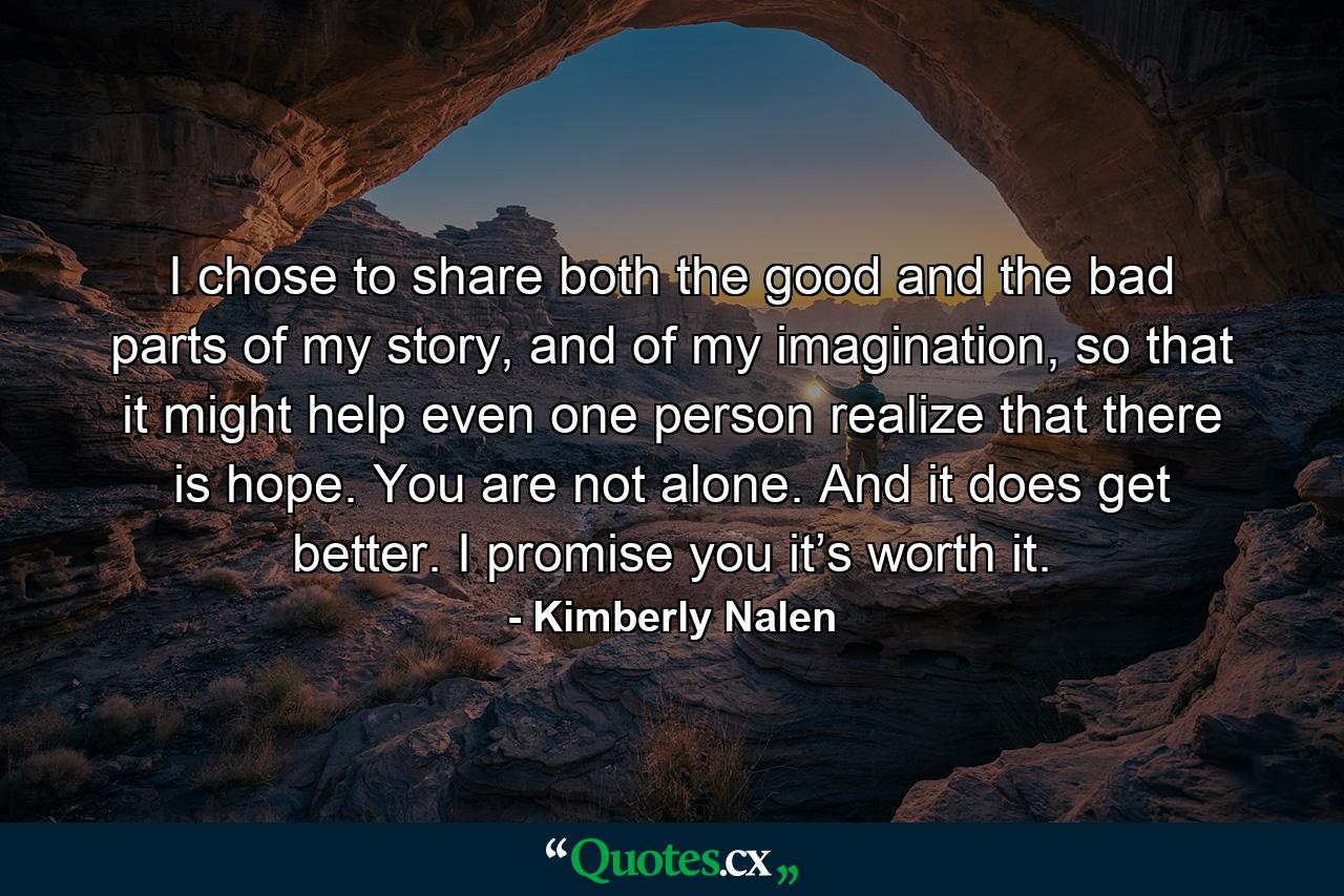 I chose to share both the good and the bad parts of my story, and of my imagination, so that it might help even one person realize that there is hope. You are not alone. And it does get better. I promise you it’s worth it. - Quote by Kimberly Nalen