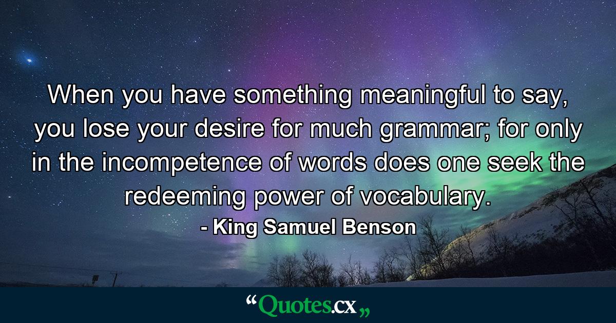 When you have something meaningful to say, you lose your desire for much grammar; for only in the incompetence of words does one seek the redeeming power of vocabulary. - Quote by King Samuel Benson