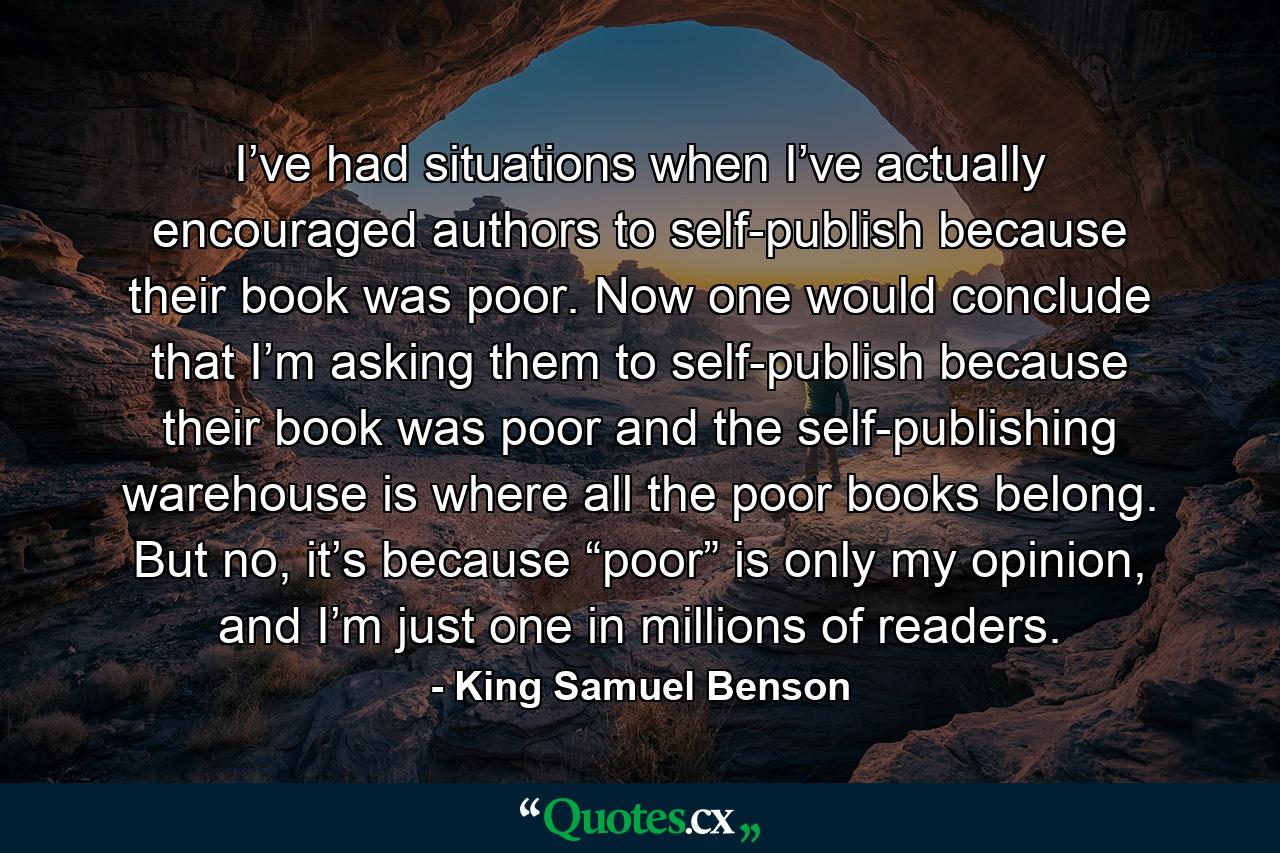 I’ve had situations when I’ve actually encouraged authors to self-publish because their book was poor. Now one would conclude that I’m asking them to self-publish because their book was poor and the self-publishing warehouse is where all the poor books belong. But no, it’s because “poor” is only my opinion, and I’m just one in millions of readers. - Quote by King Samuel Benson