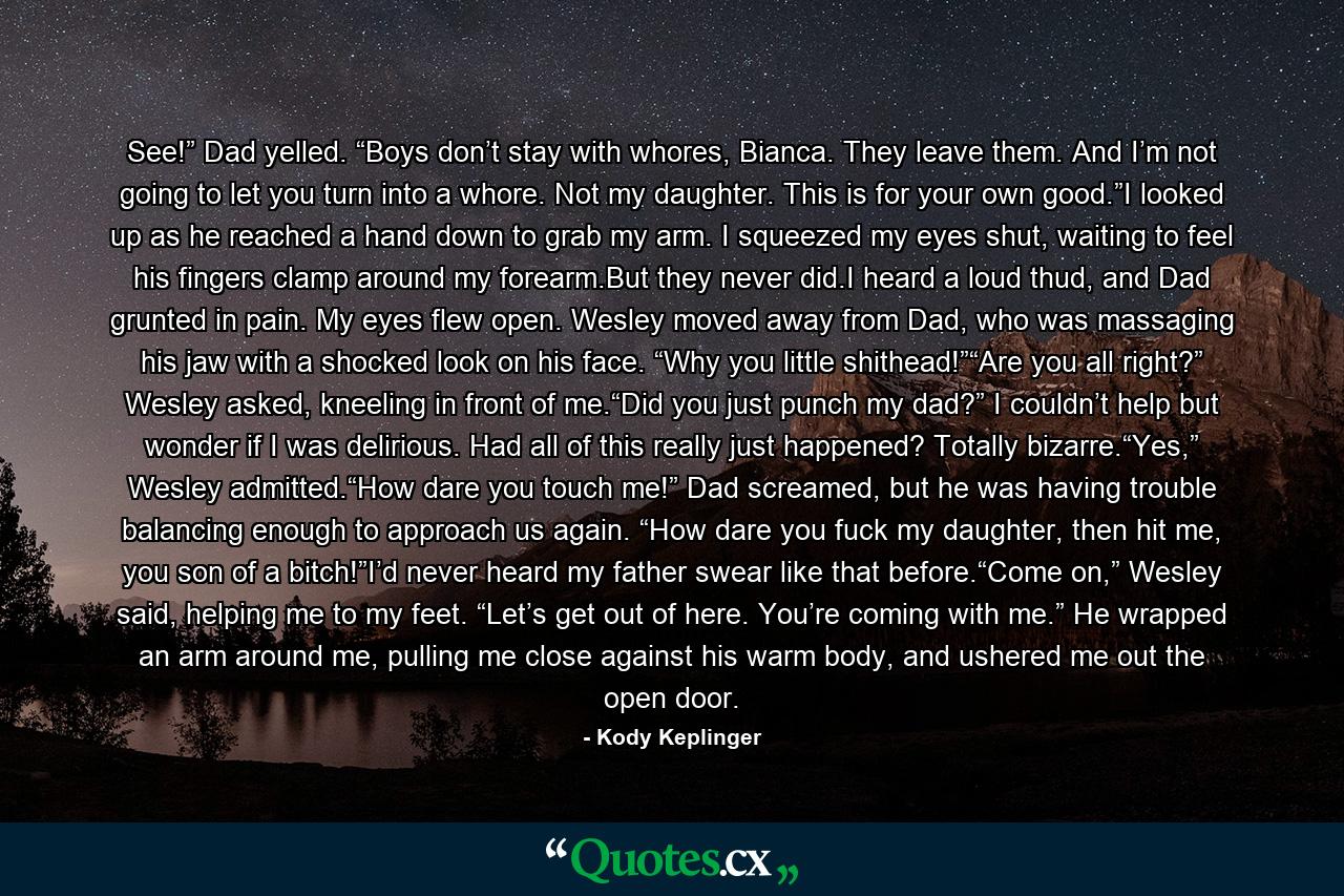 See!” Dad yelled. “Boys don’t stay with whores, Bianca. They leave them. And I’m not going to let you turn into a whore. Not my daughter. This is for your own good.”I looked up as he reached a hand down to grab my arm. I squeezed my eyes shut, waiting to feel his fingers clamp around my forearm.But they never did.I heard a loud thud, and Dad grunted in pain. My eyes flew open. Wesley moved away from Dad, who was massaging his jaw with a shocked look on his face. “Why you little shithead!”“Are you all right?” Wesley asked, kneeling in front of me.“Did you just punch my dad?” I couldn’t help but wonder if I was delirious. Had all of this really just happened? Totally bizarre.“Yes,” Wesley admitted.“How dare you touch me!” Dad screamed, but he was having trouble balancing enough to approach us again. “How dare you fuck my daughter, then hit me, you son of a bitch!”I’d never heard my father swear like that before.“Come on,” Wesley said, helping me to my feet. “Let’s get out of here. You’re coming with me.” He wrapped an arm around me, pulling me close against his warm body, and ushered me out the open door. - Quote by Kody Keplinger