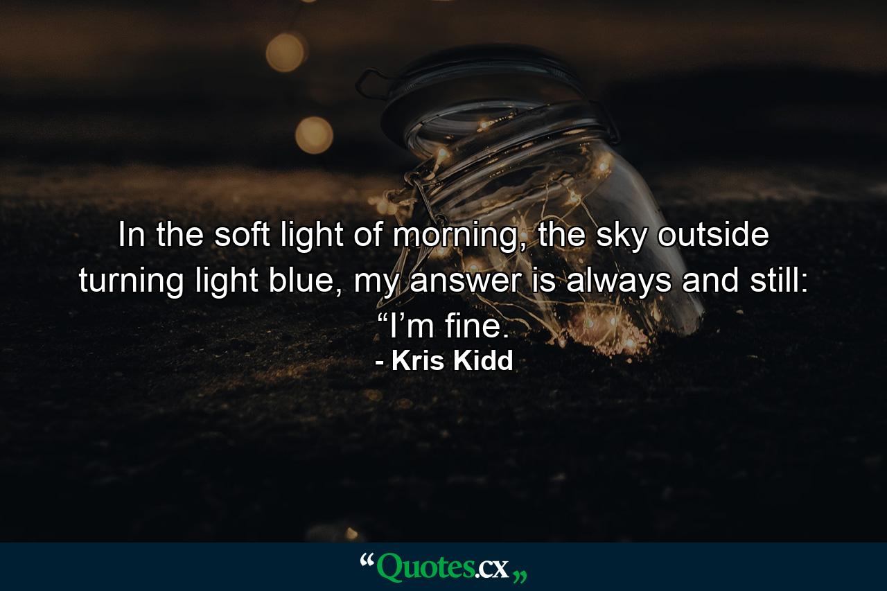 In the soft light of morning, the sky outside turning light blue, my answer is always and still: “I’m fine. - Quote by Kris Kidd