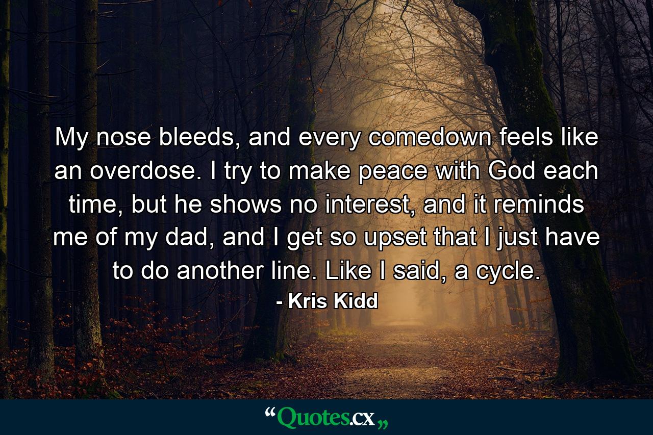 My nose bleeds, and every comedown feels like an overdose. I try to make peace with God each time, but he shows no interest, and it reminds me of my dad, and I get so upset that I just have to do another line. Like I said, a cycle. - Quote by Kris Kidd