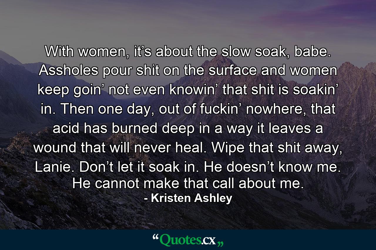 With women, it’s about the slow soak, babe. Assholes pour shit on the surface and women keep goin’ not even knowin’ that shit is soakin’ in. Then one day, out of fuckin’ nowhere, that acid has burned deep in a way it leaves a wound that will never heal. Wipe that shit away, Lanie. Don’t let it soak in. He doesn’t know me. He cannot make that call about me. - Quote by Kristen Ashley