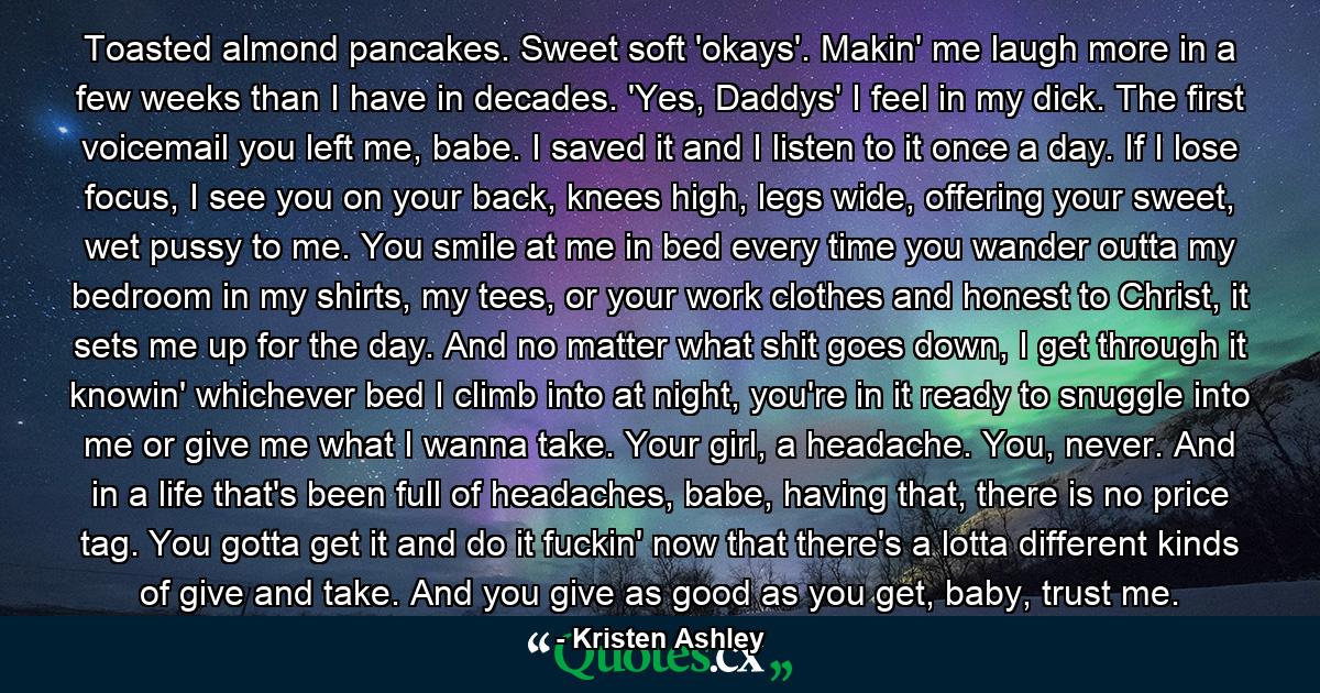 Toasted almond pancakes. Sweet soft 'okays'. Makin' me laugh more in a few weeks than I have in decades. 'Yes, Daddys' I feel in my dick. The first voicemail you left me, babe. I saved it and I listen to it once a day. If I lose focus, I see you on your back, knees high, legs wide, offering your sweet, wet pussy to me. You smile at me in bed every time you wander outta my bedroom in my shirts, my tees, or your work clothes and honest to Christ, it sets me up for the day. And no matter what shit goes down, I get through it knowin' whichever bed I climb into at night, you're in it ready to snuggle into me or give me what I wanna take. Your girl, a headache. You, never. And in a life that's been full of headaches, babe, having that, there is no price tag. You gotta get it and do it fuckin' now that there's a lotta different kinds of give and take. And you give as good as you get, baby, trust me. - Quote by Kristen Ashley