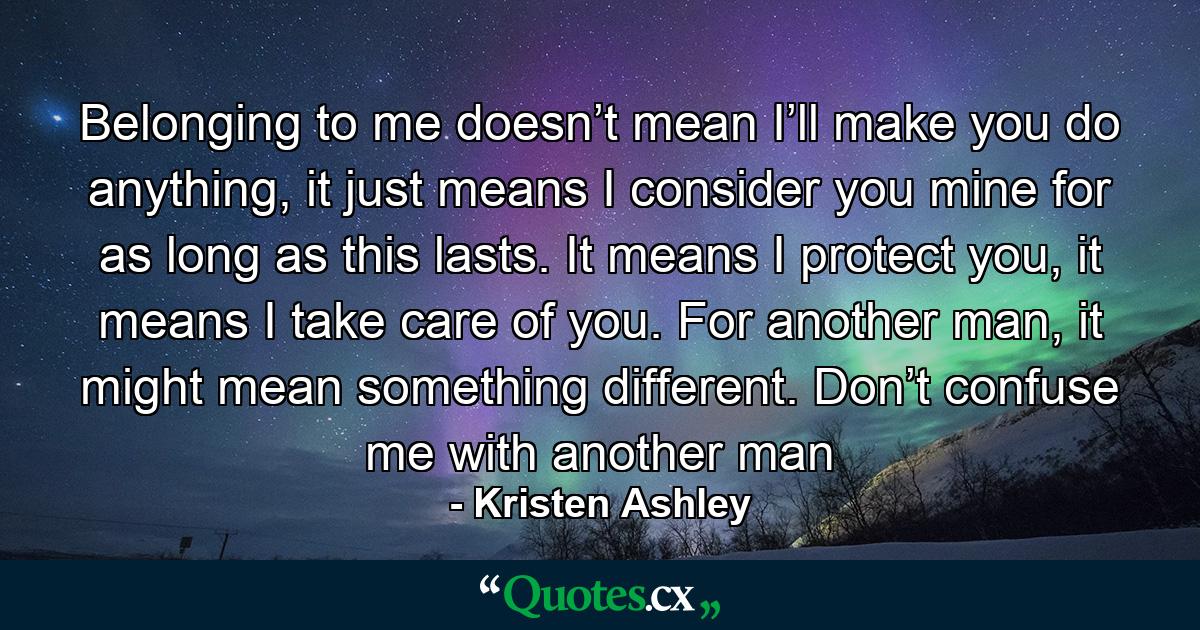 Belonging to me doesn’t mean I’ll make you do anything, it just means I consider you mine for as long as this lasts. It means I protect you, it means I take care of you. For another man, it might mean something different. Don’t confuse me with another man - Quote by Kristen Ashley