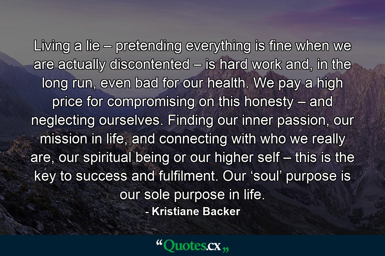 Living a lie – pretending everything is fine when we are actually discontented – is hard work and, in the long run, even bad for our health. We pay a high price for compromising on this honesty – and neglecting ourselves. Finding our inner passion, our mission in life, and connecting with who we really are, our spiritual being or our higher self – this is the key to success and fulfilment. Our ‘soul’ purpose is our sole purpose in life. - Quote by Kristiane Backer