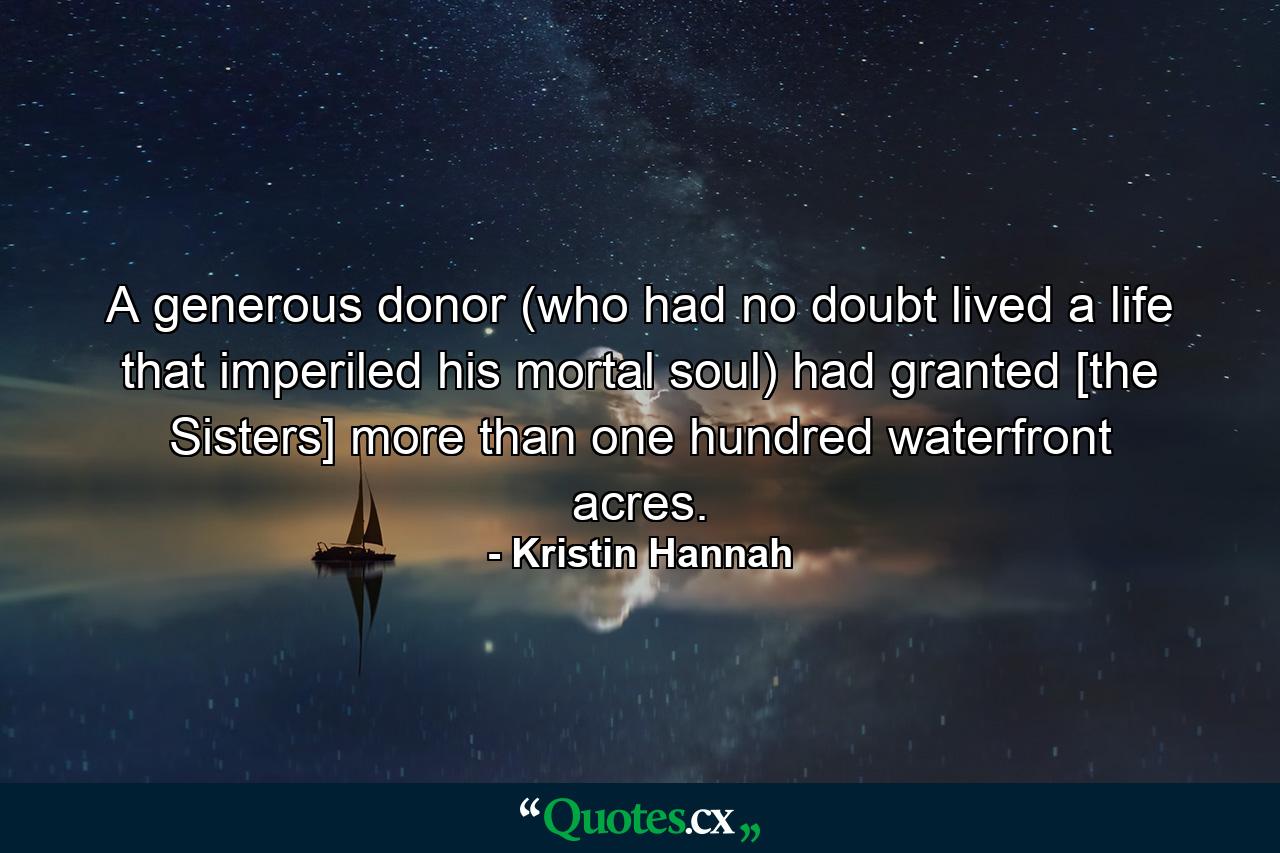 A generous donor (who had no doubt lived a life that imperiled his mortal soul) had granted [the Sisters] more than one hundred waterfront acres. - Quote by Kristin Hannah