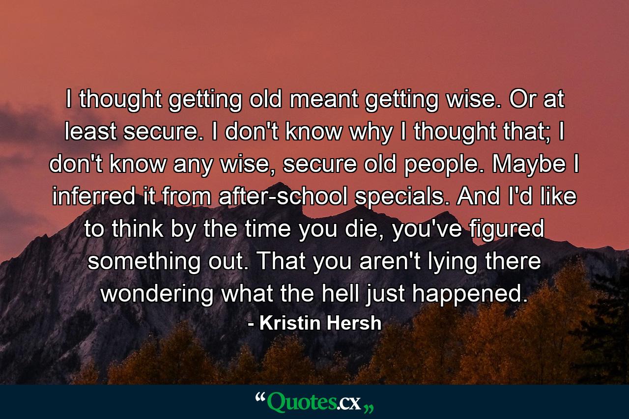 I thought getting old meant getting wise. Or at least secure. I don't know why I thought that; I don't know any wise, secure old people. Maybe I inferred it from after-school specials. And I'd like to think by the time you die, you've figured something out. That you aren't lying there wondering what the hell just happened. - Quote by Kristin Hersh