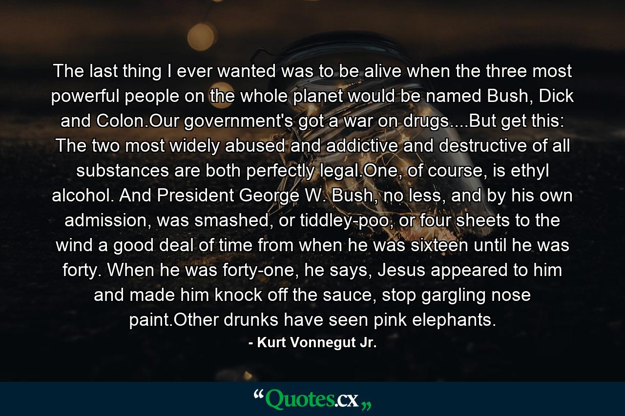 The last thing I ever wanted was to be alive when the three most powerful people on the whole planet would be named Bush, Dick and Colon.Our government's got a war on drugs....But get this: The two most widely abused and addictive and destructive of all substances are both perfectly legal.One, of course, is ethyl alcohol. And President George W. Bush, no less, and by his own admission, was smashed, or tiddley-poo, or four sheets to the wind a good deal of time from when he was sixteen until he was forty. When he was forty-one, he says, Jesus appeared to him and made him knock off the sauce, stop gargling nose paint.Other drunks have seen pink elephants. - Quote by Kurt Vonnegut Jr.