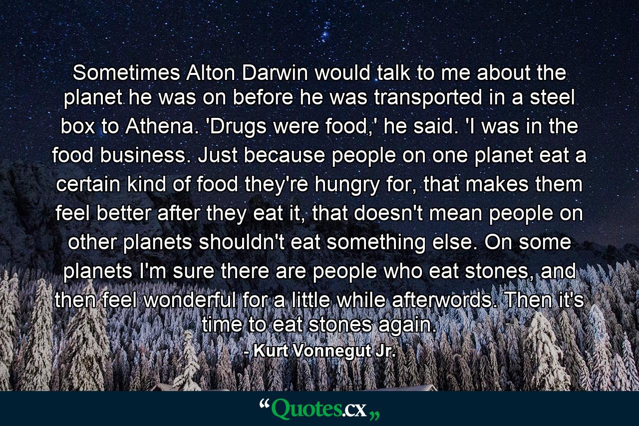 Sometimes Alton Darwin would talk to me about the planet he was on before he was transported in a steel box to Athena. 'Drugs were food,' he said. 'I was in the food business. Just because people on one planet eat a certain kind of food they're hungry for, that makes them feel better after they eat it, that doesn't mean people on other planets shouldn't eat something else. On some planets I'm sure there are people who eat stones, and then feel wonderful for a little while afterwords. Then it's time to eat stones again. - Quote by Kurt Vonnegut Jr.