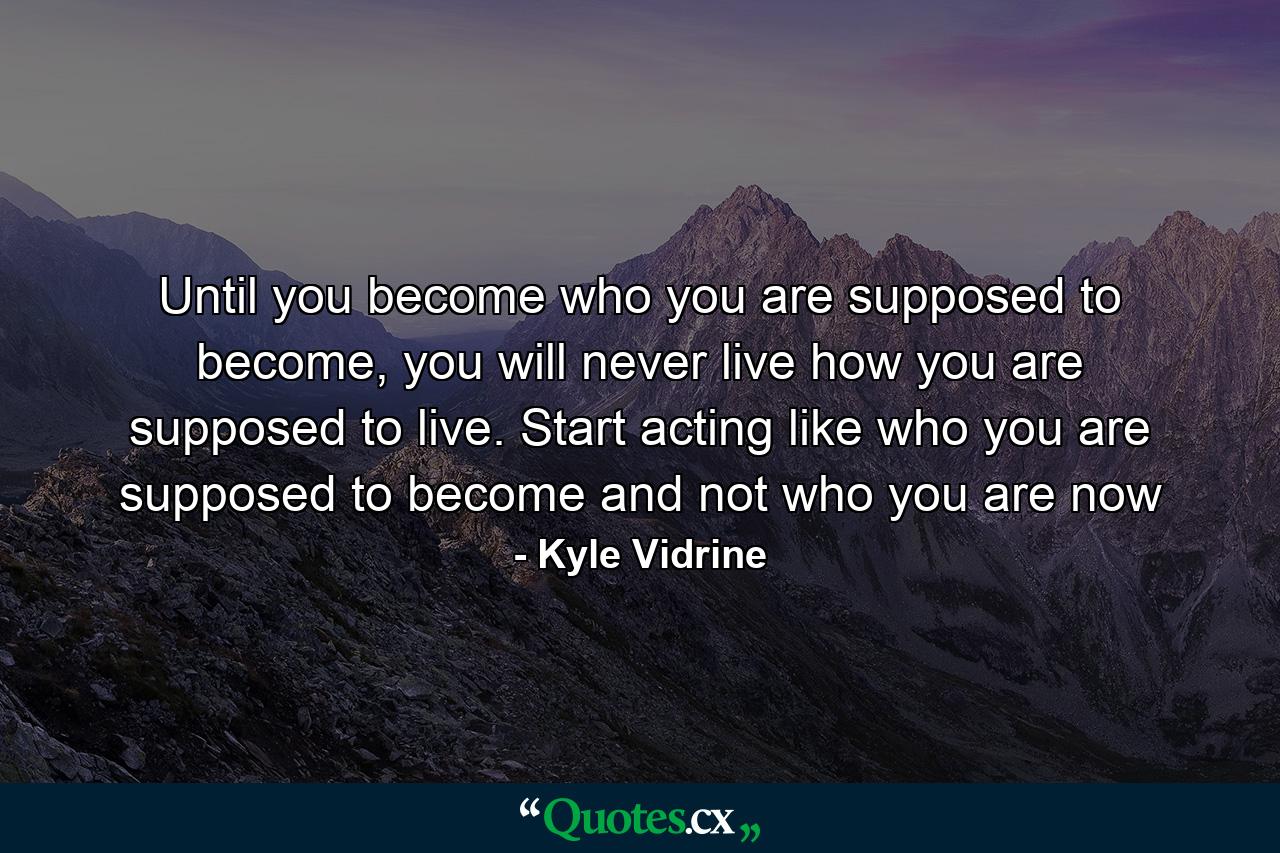 Until you become who you are supposed to become, you will never live how you are supposed to live. Start acting like who you are supposed to become and not who you are now - Quote by Kyle Vidrine