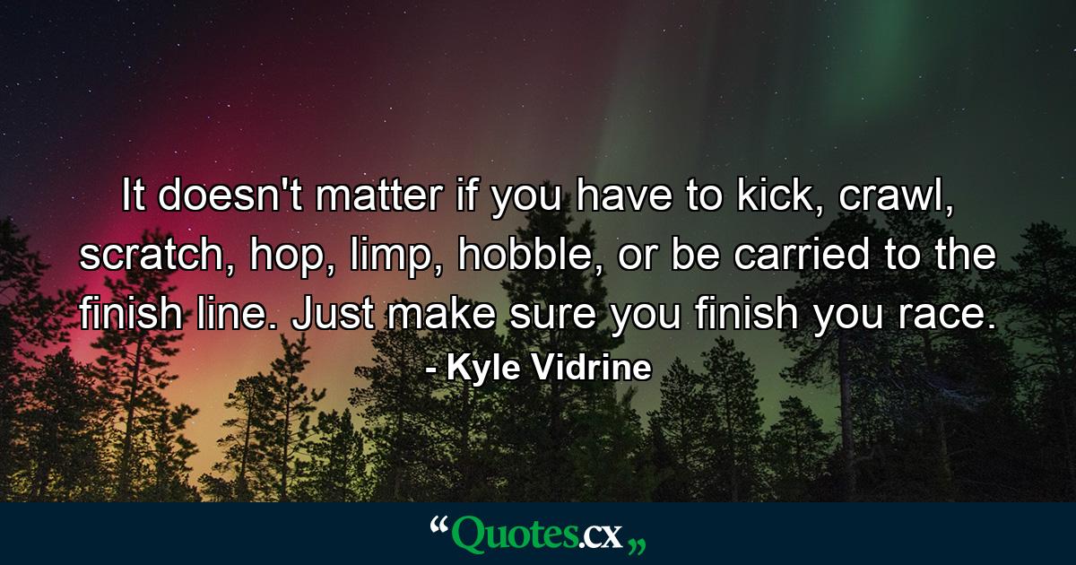 It doesn't matter if you have to kick, crawl, scratch, hop, limp, hobble, or be carried to the finish line. Just make sure you finish you race. - Quote by Kyle Vidrine