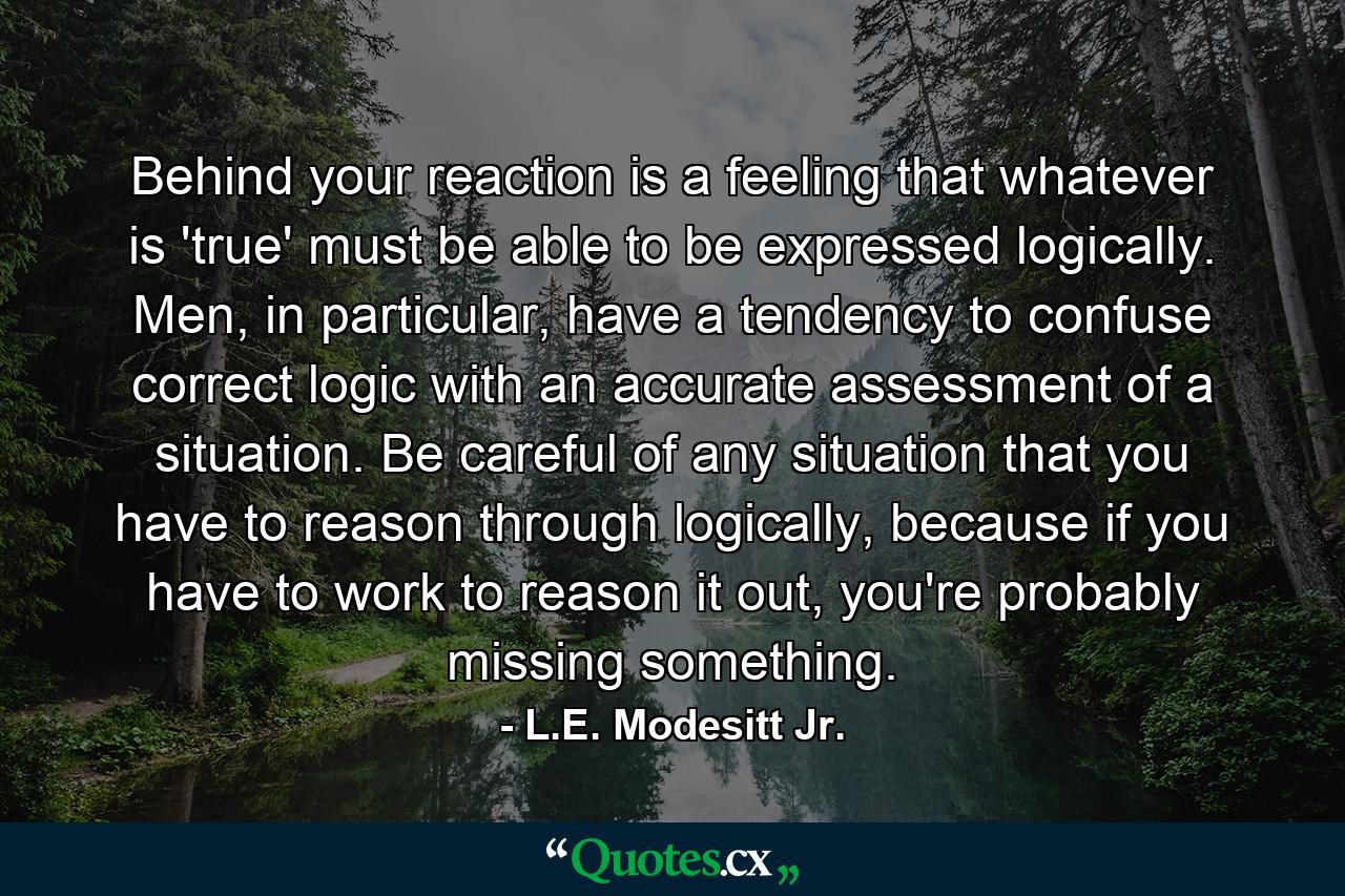 Behind your reaction is a feeling that whatever is 'true' must be able to be expressed logically. Men, in particular, have a tendency to confuse correct logic with an accurate assessment of a situation. Be careful of any situation that you have to reason through logically, because if you have to work to reason it out, you're probably missing something. - Quote by L.E. Modesitt Jr.