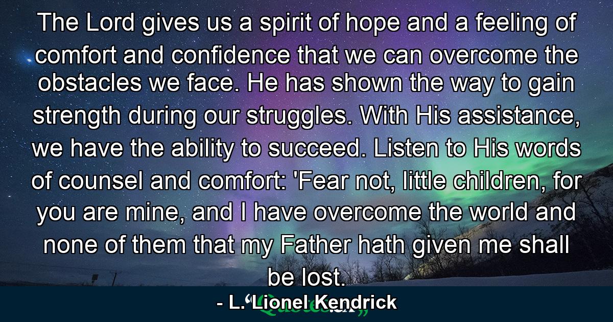 The Lord gives us a spirit of hope and a feeling of comfort and confidence that we can overcome the obstacles we face. He has shown the way to gain strength during our struggles. With His assistance, we have the ability to succeed. Listen to His words of counsel and comfort: 'Fear not, little children, for you are mine, and I have overcome the world and none of them that my Father hath given me shall be lost. - Quote by L. Lionel Kendrick