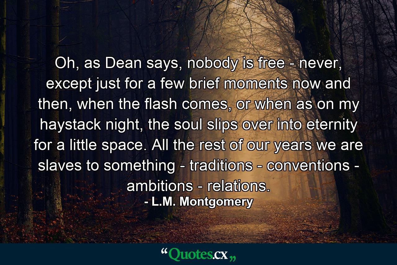 Oh, as Dean says, nobody is free - never, except just for a few brief moments now and then, when the flash comes, or when as on my haystack night, the soul slips over into eternity for a little space. All the rest of our years we are slaves to something - traditions - conventions - ambitions - relations. - Quote by L.M. Montgomery