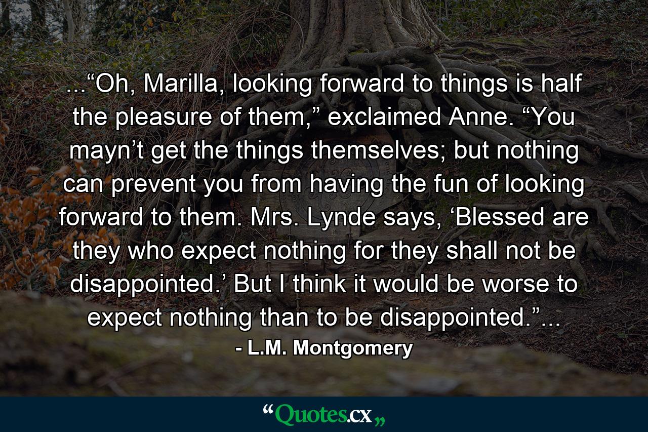 ...“Oh, Marilla, looking forward to things is half the pleasure of them,” exclaimed Anne. “You mayn’t get the things themselves; but nothing can prevent you from having the fun of looking forward to them. Mrs. Lynde says, ‘Blessed are they who expect nothing for they shall not be disappointed.’ But I think it would be worse to expect nothing than to be disappointed.”... - Quote by L.M. Montgomery