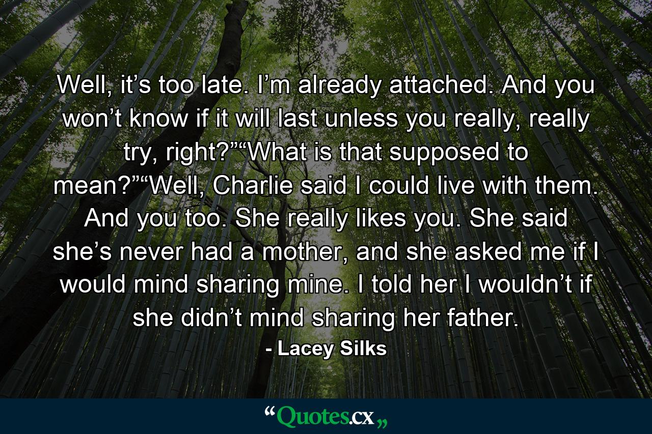 Well, it’s too late. I’m already attached. And you won’t know if it will last unless you really, really try, right?”“What is that supposed to mean?”“Well, Charlie said I could live with them. And you too. She really likes you. She said she’s never had a mother, and she asked me if I would mind sharing mine. I told her I wouldn’t if she didn’t mind sharing her father. - Quote by Lacey Silks