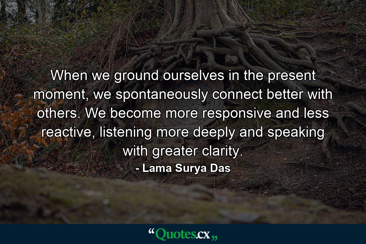 When we ground ourselves in the present moment, we spontaneously connect better with others. We become more responsive and less reactive, listening more deeply and speaking with greater clarity. - Quote by Lama Surya Das