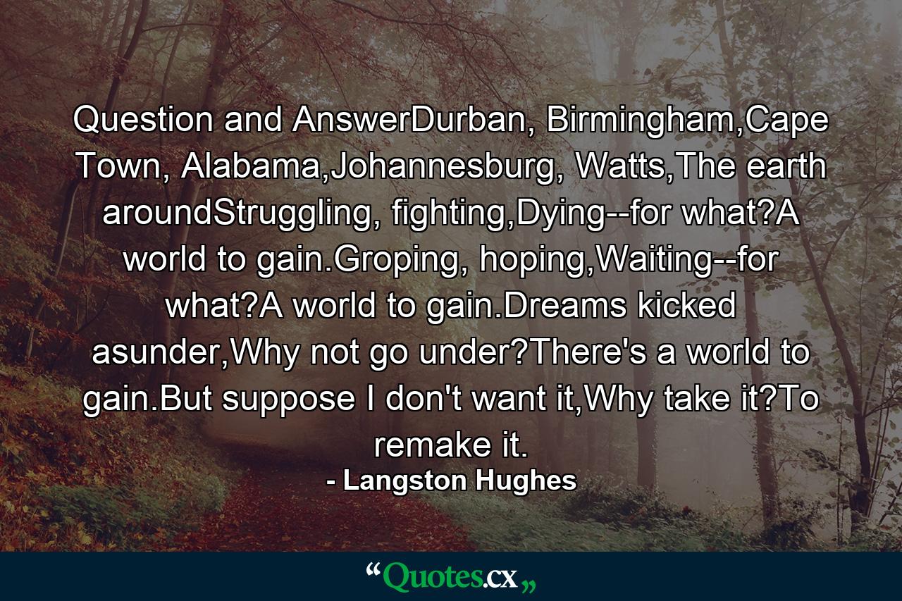 Question and AnswerDurban, Birmingham,Cape Town, Alabama,Johannesburg, Watts,The earth aroundStruggling, fighting,Dying--for what?A world to gain.Groping, hoping,Waiting--for what?A world to gain.Dreams kicked asunder,Why not go under?There's a world to gain.But suppose I don't want it,Why take it?To remake it. - Quote by Langston Hughes