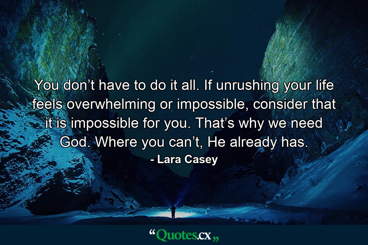 You don’t have to do it all. If unrushing your life feels overwhelming or impossible, consider that it is impossible for you. That’s why we need God. Where you can’t, He already has. - Quote by Lara Casey