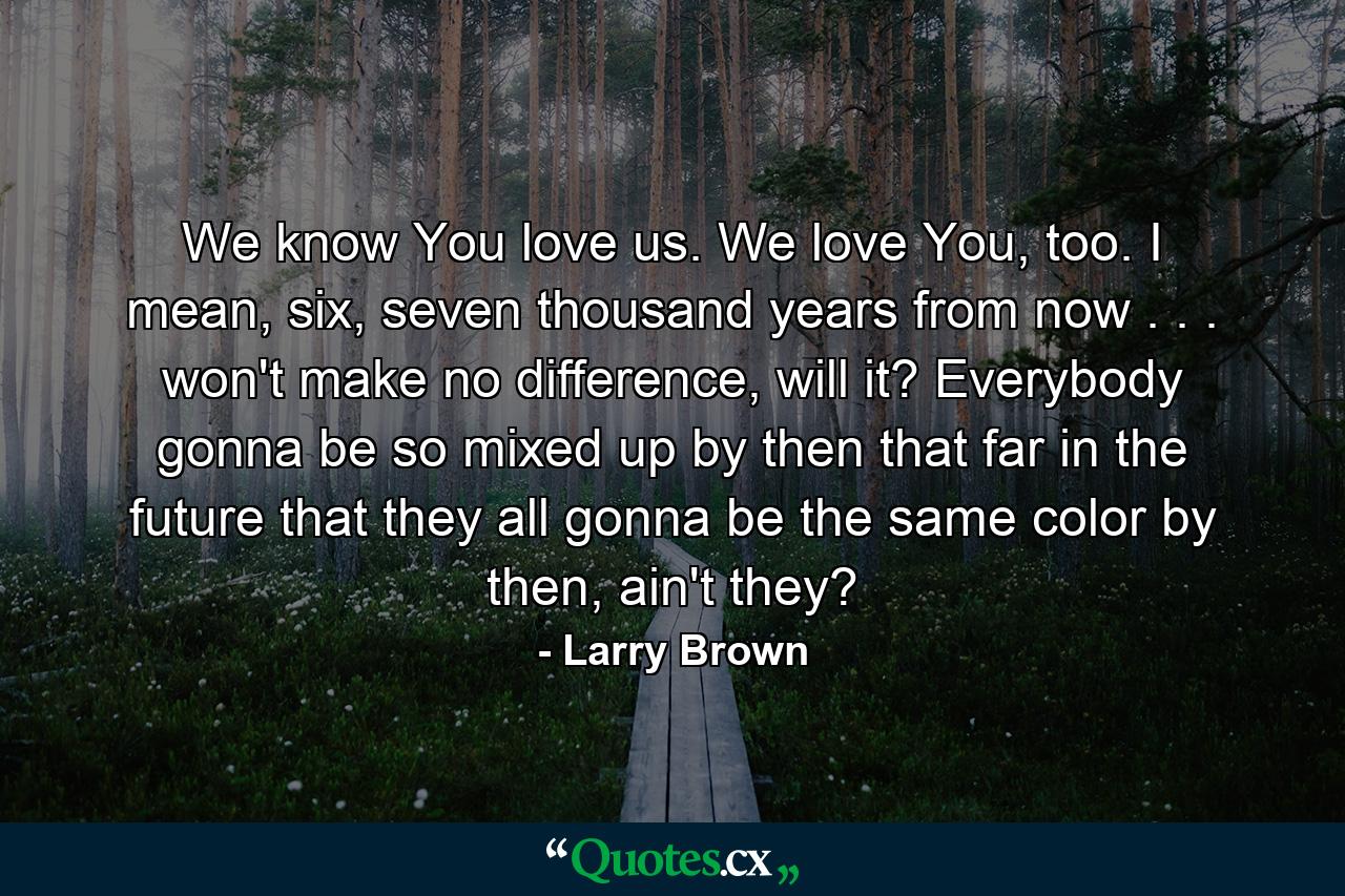 We know You love us. We love You, too. I mean, six, seven thousand years from now . . . won't make no difference, will it? Everybody gonna be so mixed up by then that far in the future that they all gonna be the same color by then, ain't they? - Quote by Larry Brown