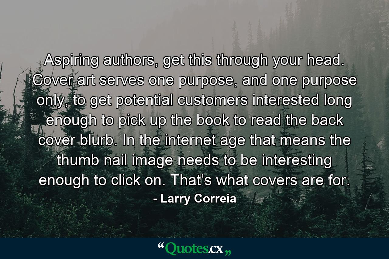 Aspiring authors, get this through your head. Cover art serves one purpose, and one purpose only, to get potential customers interested long enough to pick up the book to read the back cover blurb. In the internet age that means the thumb nail image needs to be interesting enough to click on. That’s what covers are for. - Quote by Larry Correia