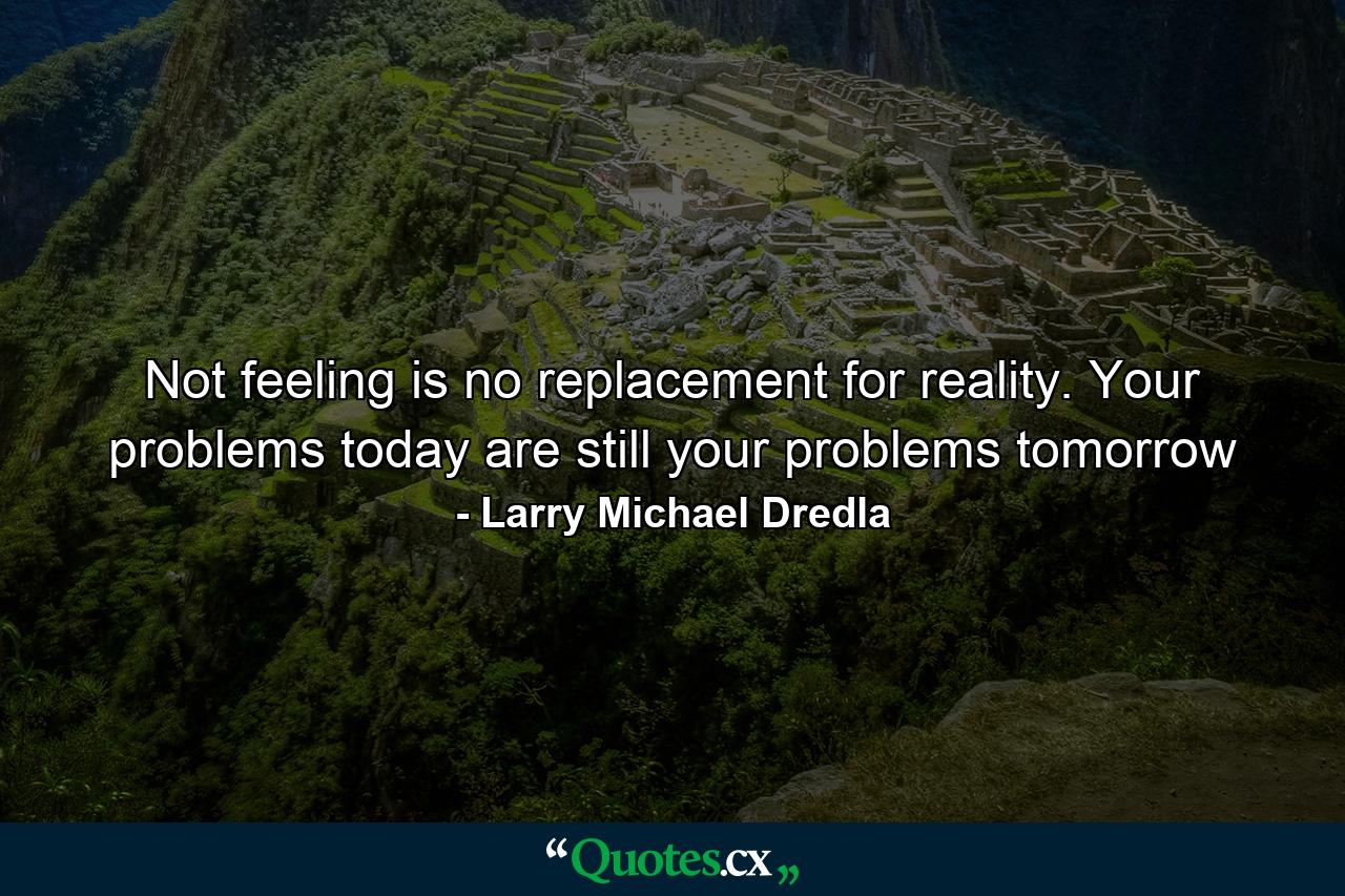 Not feeling is no replacement for reality. Your problems today are still your problems tomorrow - Quote by Larry Michael Dredla