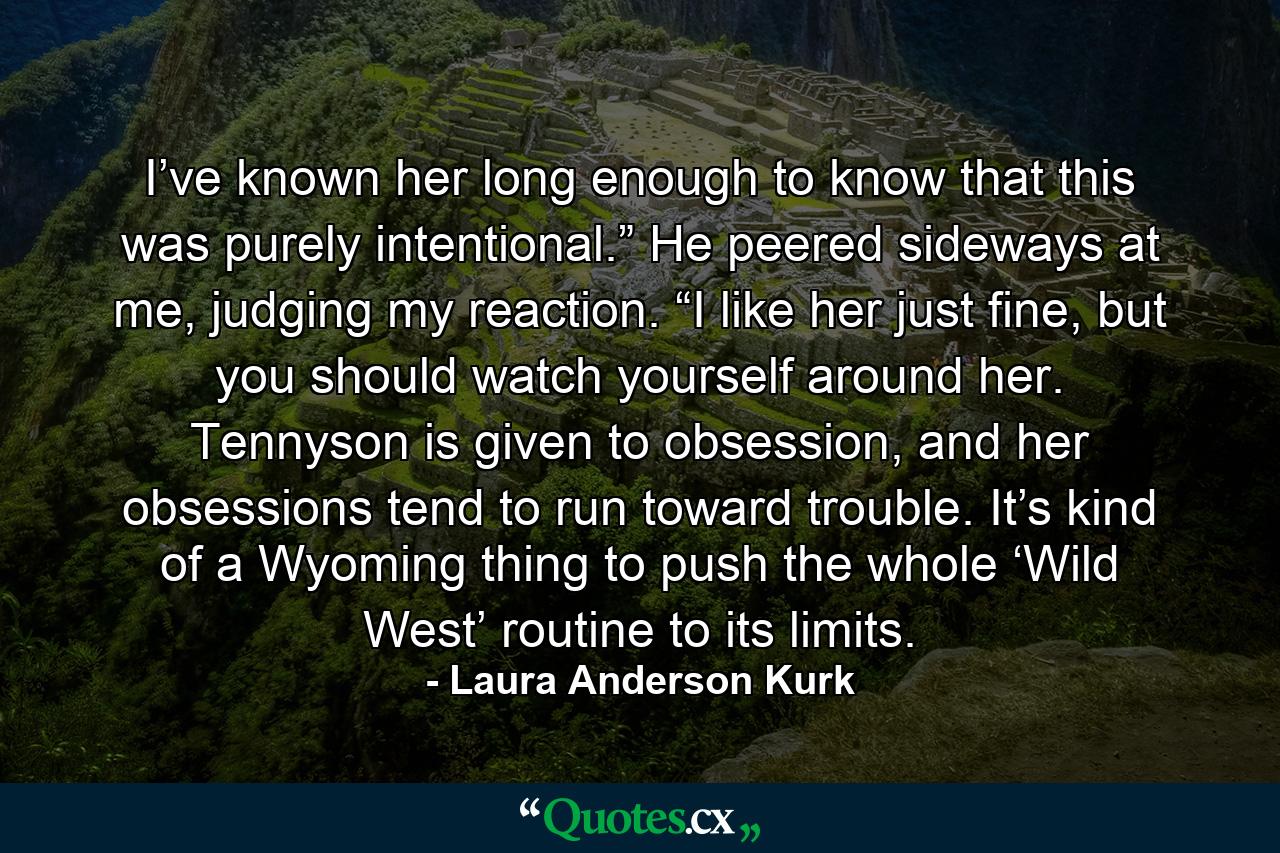 I’ve known her long enough to know that this was purely intentional.” He peered sideways at me, judging my reaction. “I like her just fine, but you should watch yourself around her. Tennyson is given to obsession, and her obsessions tend to run toward trouble. It’s kind of a Wyoming thing to push the whole ‘Wild West’ routine to its limits. - Quote by Laura Anderson Kurk