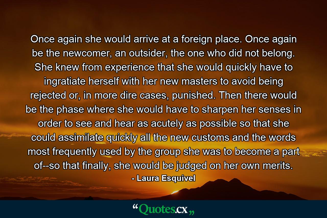 Once again she would arrive at a foreign place. Once again be the newcomer, an outsider, the one who did not belong. She knew from experience that she would quickly have to ingratiate herself with her new masters to avoid being rejected or, in more dire cases, punished. Then there would be the phase where she would have to sharpen her senses in order to see and hear as acutely as possible so that she could assimilate quickly all the new customs and the words most frequently used by the group she was to become a part of--so that finally, she would be judged on her own merits. - Quote by Laura Esquivel