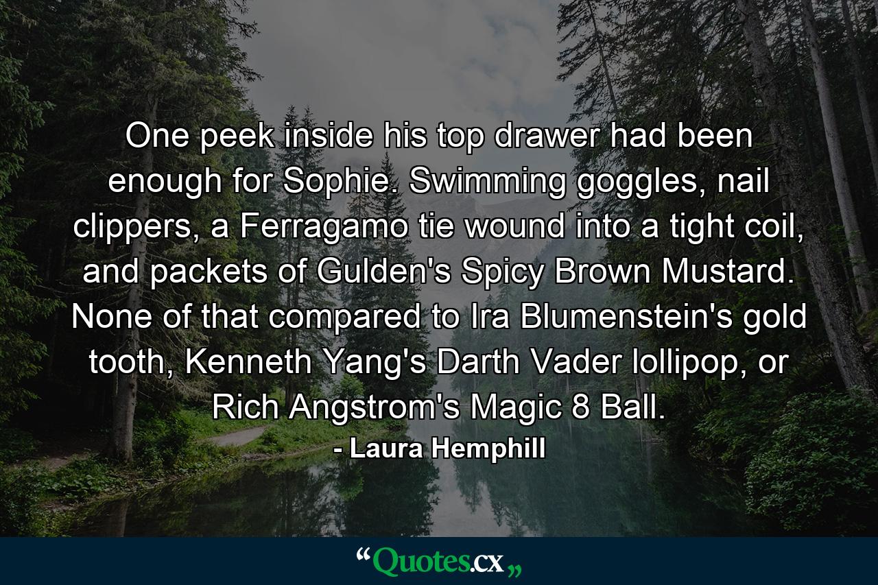 One peek inside his top drawer had been enough for Sophie. Swimming goggles, nail clippers, a Ferragamo tie wound into a tight coil, and packets of Gulden's Spicy Brown Mustard. None of that compared to Ira Blumenstein's gold tooth, Kenneth Yang's Darth Vader lollipop, or Rich Angstrom's Magic 8 Ball. - Quote by Laura Hemphill