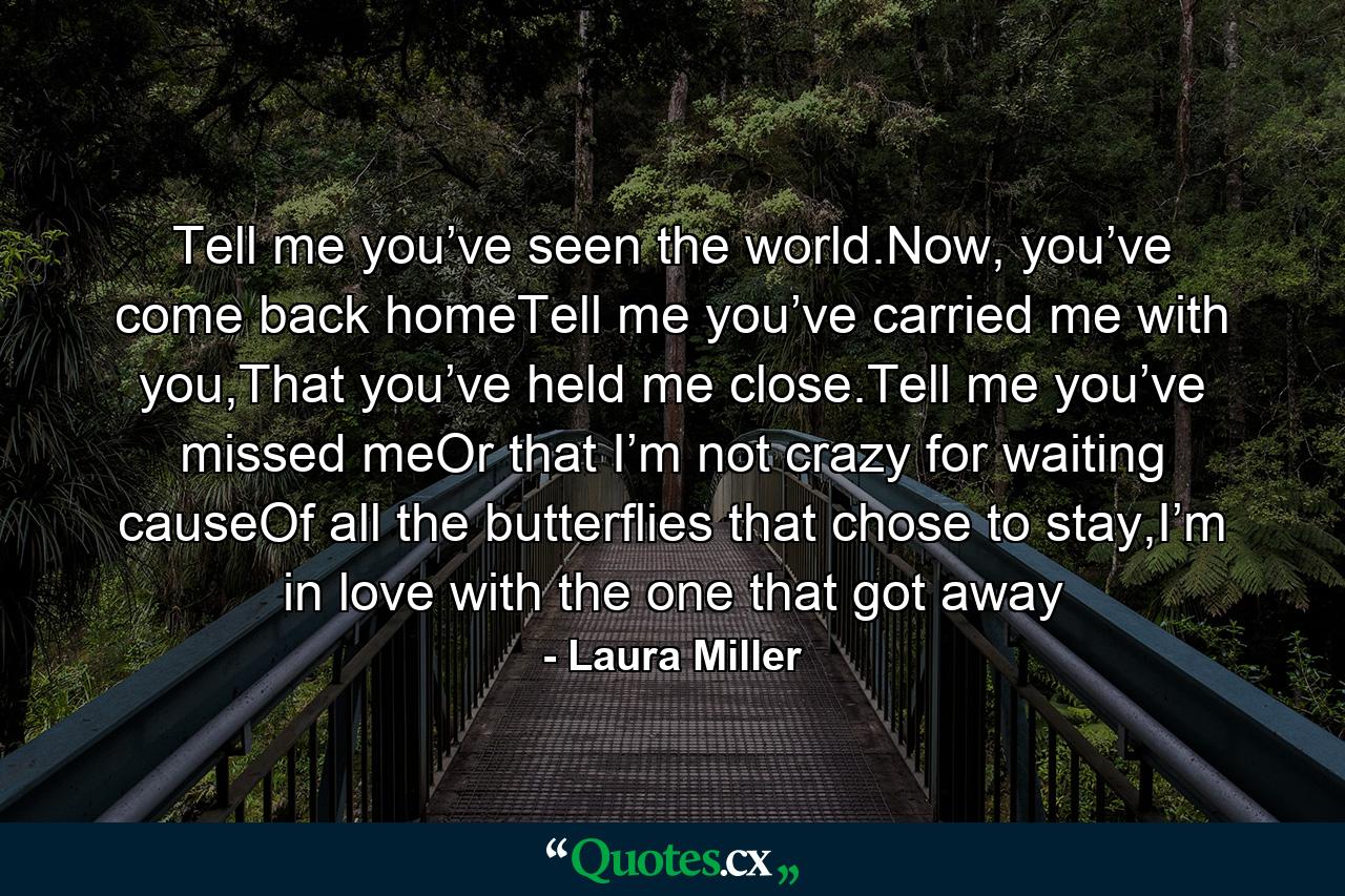 Tell me you’ve seen the world.Now, you’ve come back homeTell me you’ve carried me with you,That you’ve held me close.Tell me you’ve missed meOr that I’m not crazy for waiting causeOf all the butterflies that chose to stay,I’m in love with the one that got away - Quote by Laura Miller