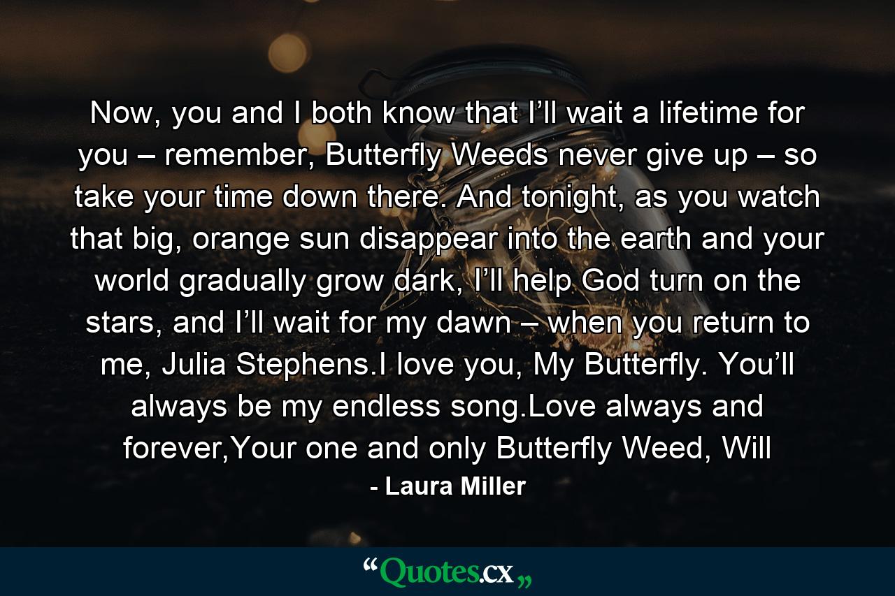 Now, you and I both know that I’ll wait a lifetime for you – remember, Butterfly Weeds never give up – so take your time down there. And tonight, as you watch that big, orange sun disappear into the earth and your world gradually grow dark, I’ll help God turn on the stars, and I’ll wait for my dawn – when you return to me, Julia Stephens.I love you, My Butterfly. You’ll always be my endless song.Love always and forever,Your one and only Butterfly Weed, Will - Quote by Laura Miller