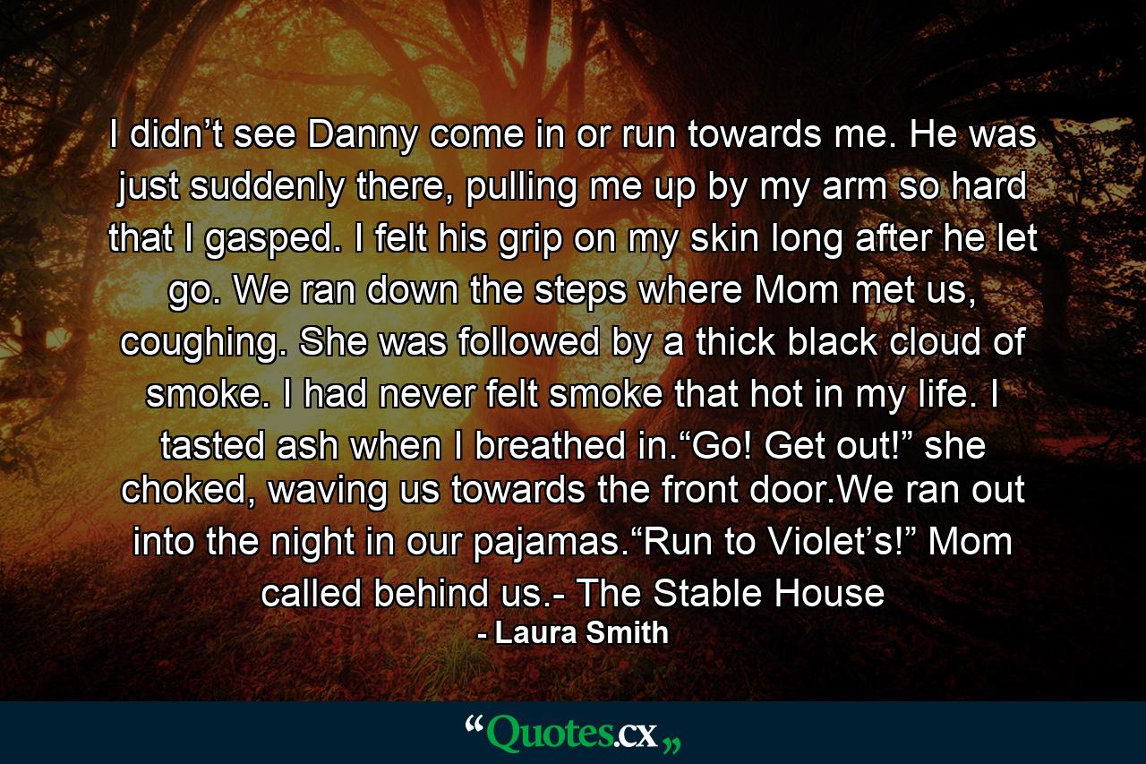 I didn’t see Danny come in or run towards me. He was just suddenly there, pulling me up by my arm so hard that I gasped. I felt his grip on my skin long after he let go. We ran down the steps where Mom met us, coughing. She was followed by a thick black cloud of smoke. I had never felt smoke that hot in my life. I tasted ash when I breathed in.“Go! Get out!” she choked, waving us towards the front door.We ran out into the night in our pajamas.“Run to Violet’s!” Mom called behind us.- The Stable House - Quote by Laura Smith