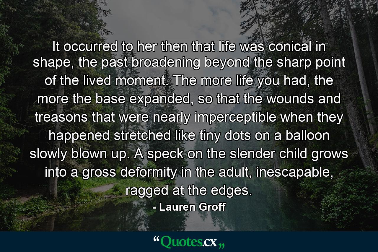 It occurred to her then that life was conical in shape, the past broadening beyond the sharp point of the lived moment. The more life you had, the more the base expanded, so that the wounds and treasons that were nearly imperceptible when they happened stretched like tiny dots on a balloon slowly blown up. A speck on the slender child grows into a gross deformity in the adult, inescapable, ragged at the edges. - Quote by Lauren Groff