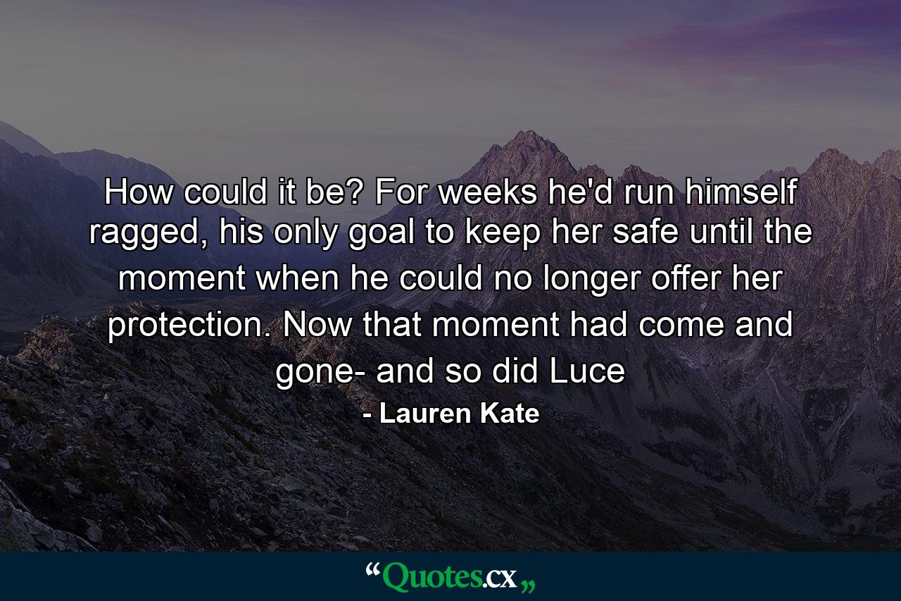 How could it be? For weeks he'd run himself ragged, his only goal to keep her safe until the moment when he could no longer offer her protection. Now that moment had come and gone- and so did Luce - Quote by Lauren Kate