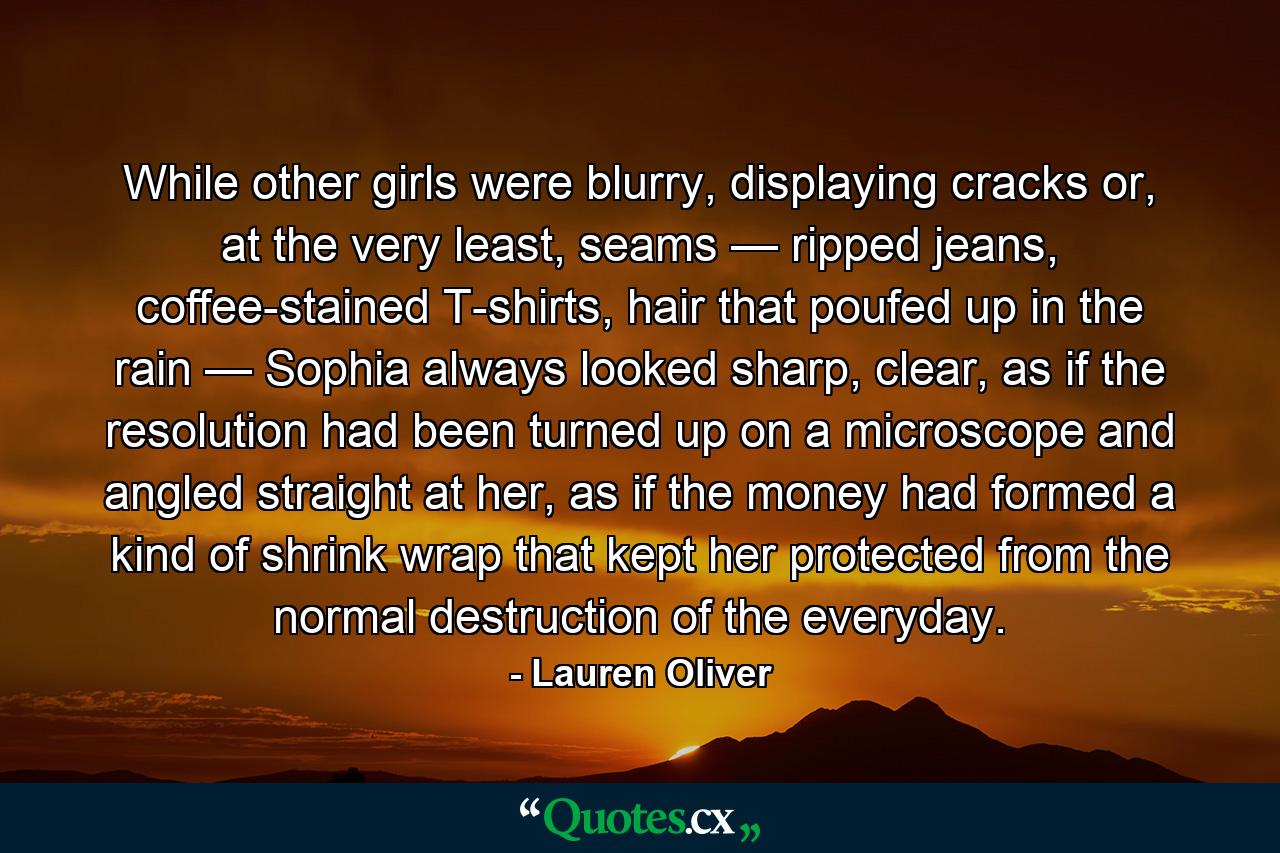 While other girls were blurry, displaying cracks or, at the very least, seams — ripped jeans, coffee-stained T-shirts, hair that poufed up in the rain — Sophia always looked sharp, clear, as if the resolution had been turned up on a microscope and angled straight at her, as if the money had formed a kind of shrink wrap that kept her protected from the normal destruction of the everyday. - Quote by Lauren Oliver