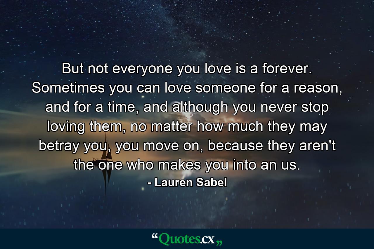 But not everyone you love is a forever. Sometimes you can love someone for a reason, and for a time, and although you never stop loving them, no matter how much they may betray you, you move on, because they aren't the one who makes you into an us. - Quote by Lauren Sabel