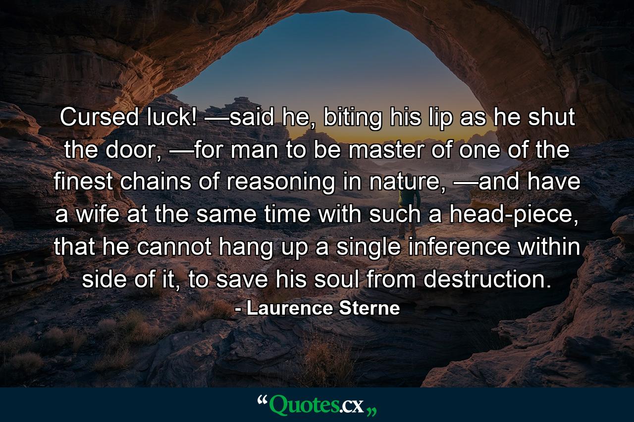 Cursed luck! —said he, biting his lip as he shut the door, —for man to be master of one of the finest chains of reasoning in nature, —and have a wife at the same time with such a head-piece, that he cannot hang up a single inference within side of it, to save his soul from destruction. - Quote by Laurence Sterne