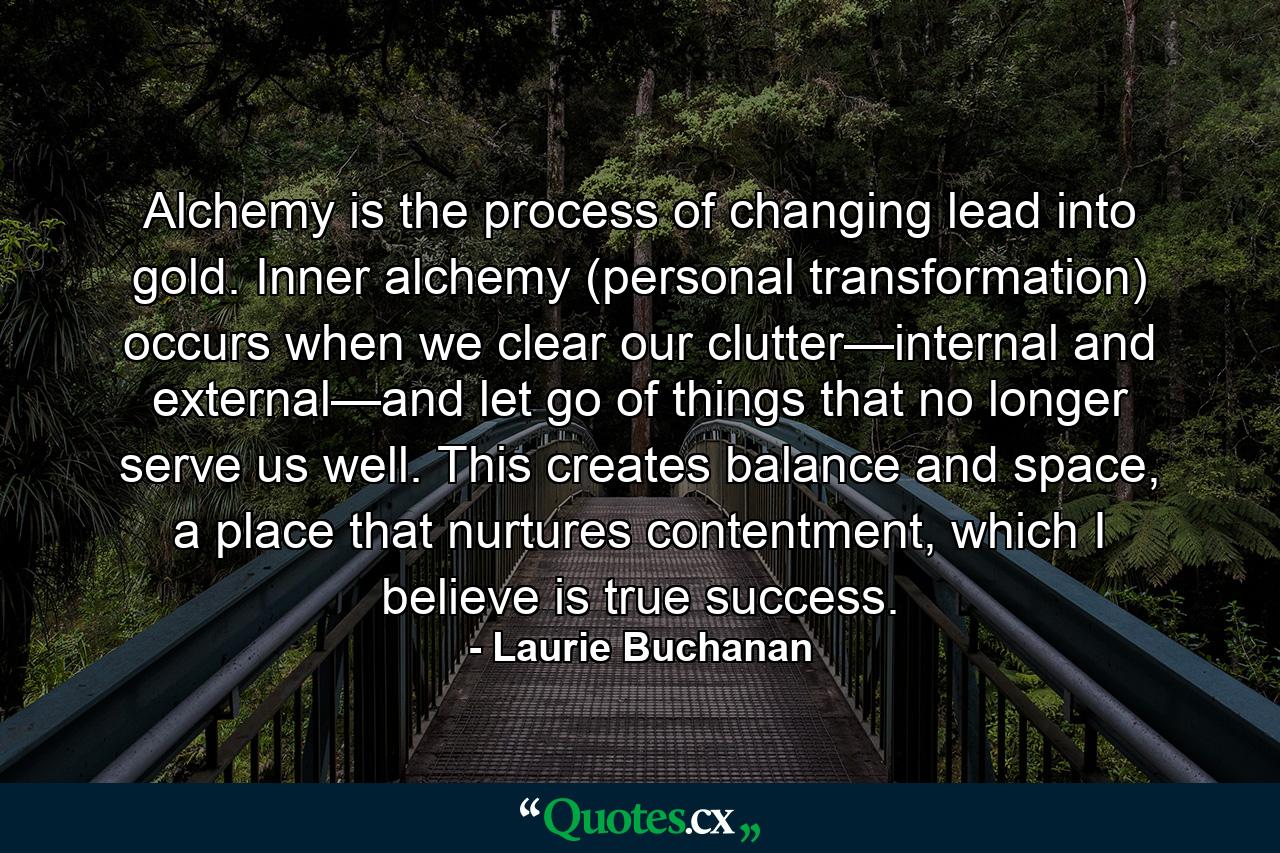 Alchemy is the process of changing lead into gold. Inner alchemy (personal transformation) occurs when we clear our clutter—internal and external—and let go of things that no longer serve us well. This creates balance and space, a place that nurtures contentment, which I believe is true success. - Quote by Laurie Buchanan