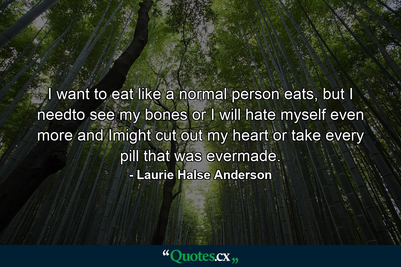 I want to eat like a normal person eats, but I needto see my bones or I will hate myself even more and Imight cut out my heart or take every pill that was evermade. - Quote by Laurie Halse Anderson