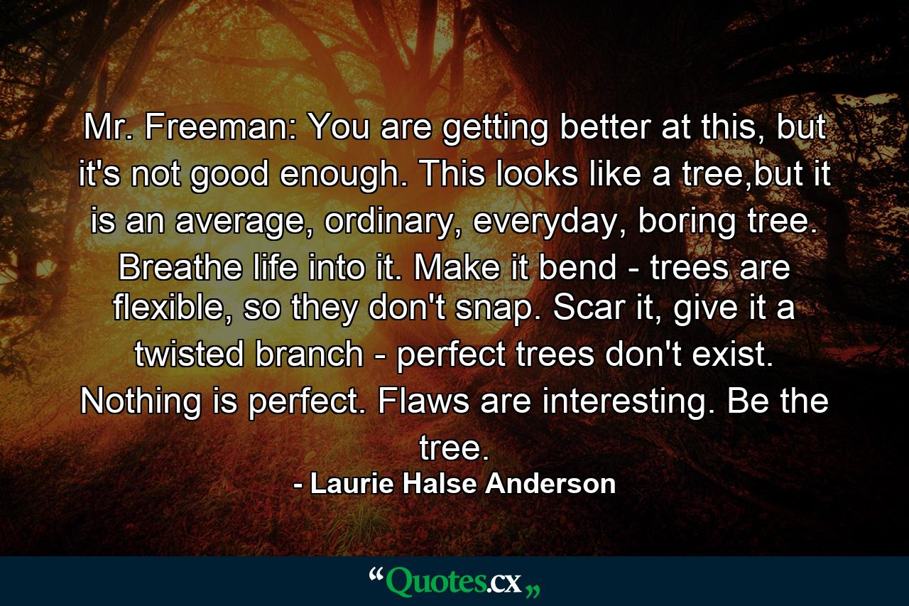 Mr. Freeman: You are getting better at this, but it's not good enough. This looks like a tree,but it is an average, ordinary, everyday, boring tree. Breathe life into it. Make it bend - trees are flexible, so they don't snap. Scar it, give it a twisted branch - perfect trees don't exist. Nothing is perfect. Flaws are interesting. Be the tree. - Quote by Laurie Halse Anderson